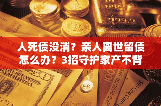 济南人死债没消？亲人离世留债怎么办？3招守护家产不背锅