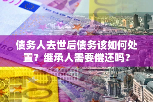 济南债务人去世后债务该如何处置？继承人需要偿还吗？