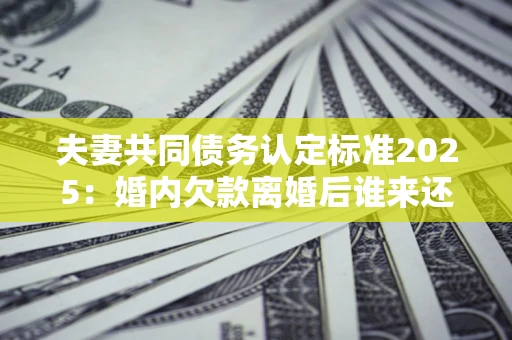 济南夫妻共同债务认定标准2025:婚内欠款离婚后谁来还? 济南夫妻共同债务认定标准2025:婚内欠款离婚后谁来还?