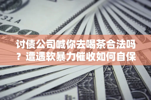济南讨债公司喊你去喝茶合法吗？遭遇软暴力催收如何自保？