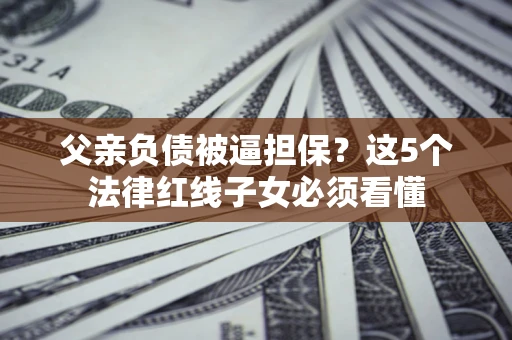 济南父亲负债被逼担保？这5个法律红线子女必须看懂