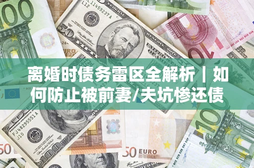 济南离婚时债务雷区全解析｜如何防止被前妻/夫坑惨还债？